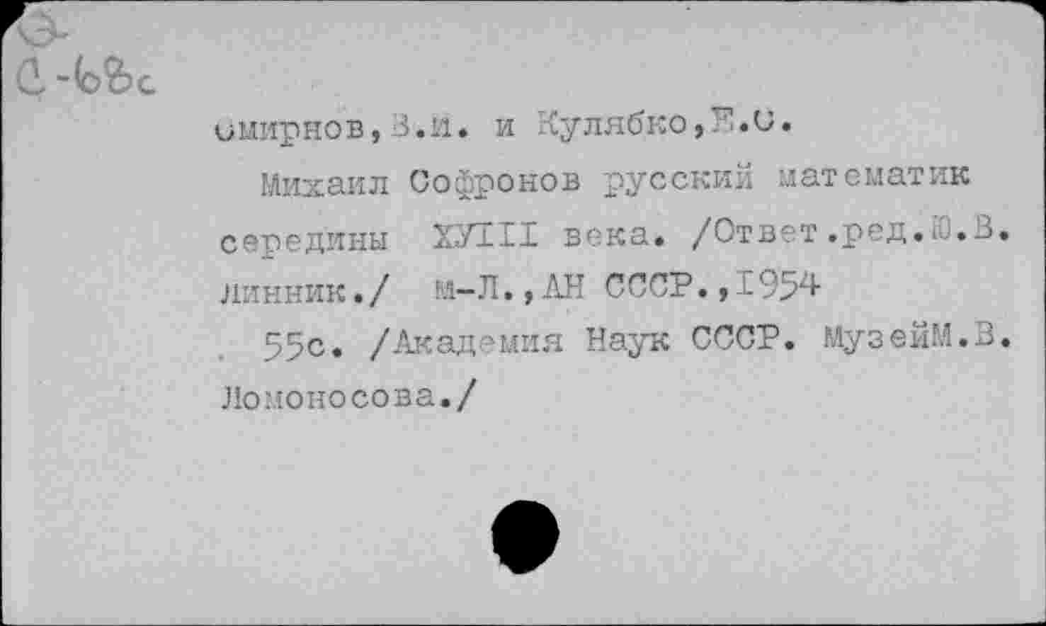 ﻿имирнов,З.и. и Кулябко,Е«и.
Михаил Софронов русский математик середины ХУНТ века. /Ответ.ред.Ю.В. линник./ м-Л.,АН СССР.,1954
55с. /Академия Наук СССР. МузейМ.В.
Ломоносова./